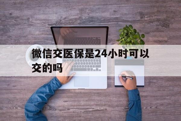 石狮最新微信交医保是24小时可以交的吗方法分析(最方便真实的石狮微信上交医保多久到账方法)